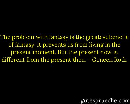 The problem with fantasy is the greatest benefit of fantasy: it prevents us from living in the present moment. But the present now is different from the present then. - Geneen Roth