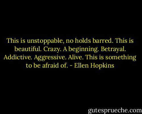 This is unstoppable, no holds barred. This is beautiful. Crazy. A beginning. Betrayal. Addictive. Aggressive. Alive. This is something to be afraid of. - Ellen Hopkins