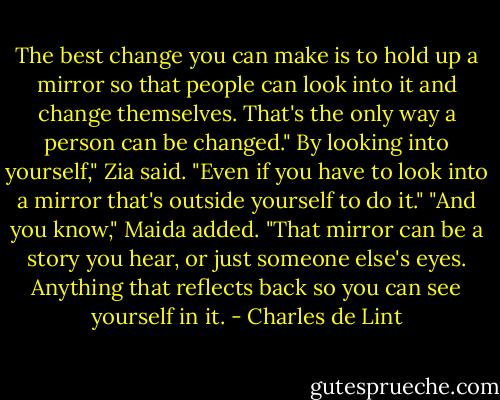 The best change you can make is to hold up a mirror so that people can look into it and change themselves. That's the only way a person can be changed."<br />By looking into yourself," Zia said. "Even if you have to look into a mirror that's outside yourself to do it."<br />"And you know," Maida added. "That mirror can be a story you hear, or just someone else's eyes. Anything that reflects back so you can see yourself in it. - Charles de Lint