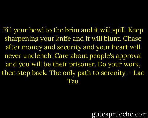 Fill your bowl to the brim<br />and it will spill.<br />Keep sharpening your knife<br />and it will blunt.<br />Chase after money and security<br />and your heart will never unclench.<br />Care about people's approval<br />and you will be their prisoner. Do your work, then step back.<br />The only path to serenity. - Lao Tzu