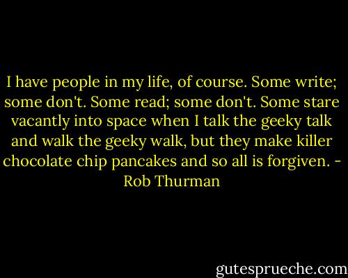 I have people in my life, of course. Some write; some don't. Some read; some don't. Some stare vacantly into space when I talk the geeky talk and walk the geeky walk, but they make killer chocolate chip pancakes and so all is forgiven. - Rob Thurman