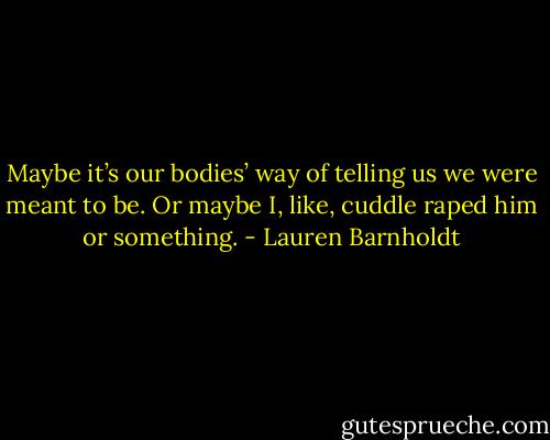 Maybe it’s our bodies’ way of telling us we were meant to be. Or maybe I, like, cuddle raped him or something. - Lauren Barnholdt