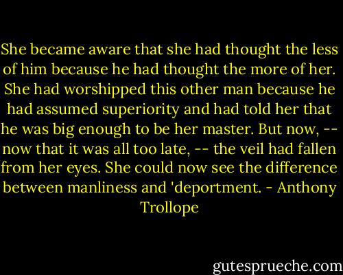 She became aware that she had thought the less of him because he had thought the more of her. She had worshipped this other man because he had assumed superiority and had told her that he was big enough to be her master. But now, -- now that it was all too late, -- the veil had fallen from her eyes. She could now see the difference between manliness and 'deportment. - Anthony Trollope