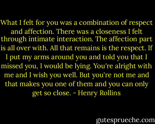 What I felt for you was a combination of respect and affection. There was a closeness I felt through intimate interaction. The affection part is all over with. All that remains is the respect. If I put my arms around you and told you that I missed you, I would be lying. You're alright with me and I wish you well. But you're not me and that makes you one of them and you can only get so close. - Henry Rollins