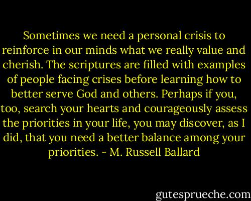 Sometimes we need a personal crisis to reinforce in our minds what we really value and cherish. The scriptures are filled with examples of people facing crises before learning how to better serve God and others. Perhaps if you, too, search your hearts and courageously assess the priorities in your life, you may discover, as I did, that you need a better balance among your priorities. - M. Russell Ballard