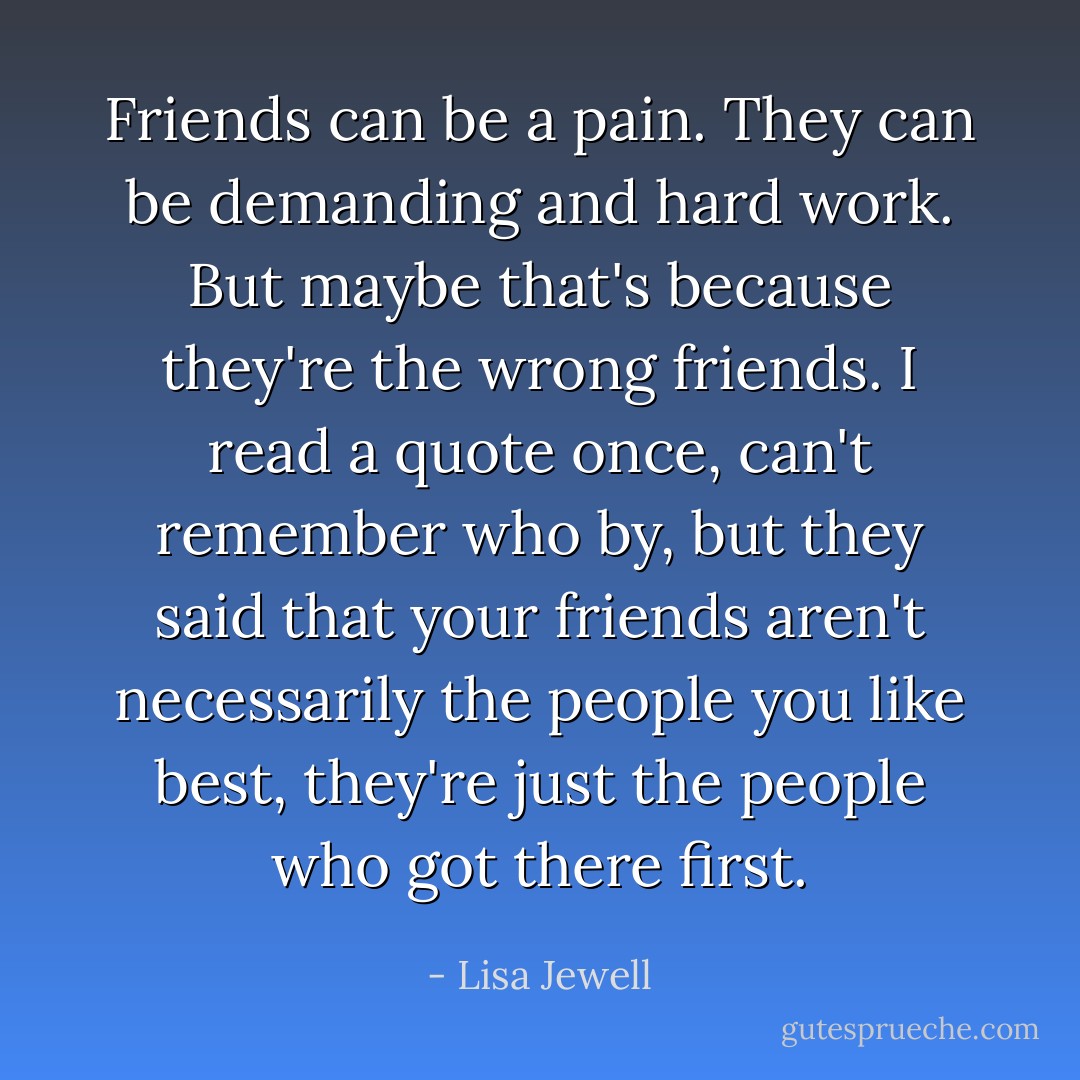 Friends can be a pain. They can be demanding and hard work. But maybe that's because they're the wrong friends. I read a quote once, can't remember who by, but they said that your friends aren't necessarily the people you like best, they're just the people who got there first. - Lisa Jewell