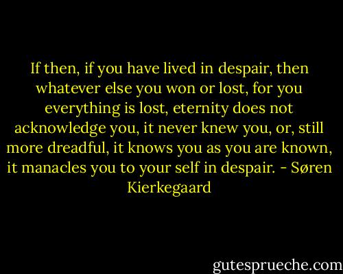 If then, if you have lived in despair, then whatever else you won or lost, for you everything is lost, eternity does not acknowledge you, it never knew you, or, still more dreadful, it knows you as you are known, it manacles you to your self in despair. - Søren Kierkegaard