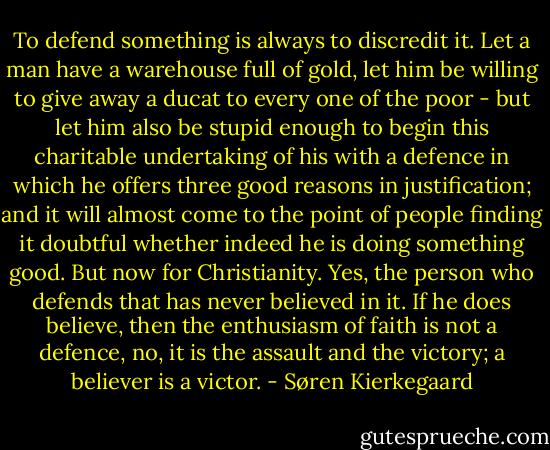 To defend something is always to discredit it. Let a man have a warehouse full of gold, let him be willing to give away a ducat to every one of the poor - but let him also be stupid enough to begin this charitable undertaking of his with a defence in which he offers three good reasons in justification; and it will almost come to the point of people finding it doubtful whether indeed he is doing something good. But now for Christianity. Yes, the person who defends that has never believed in it. If he does believe, then the enthusiasm of faith is not a defence, no, it is the assault and the victory; a believer is a victor. - Søren Kierkegaard