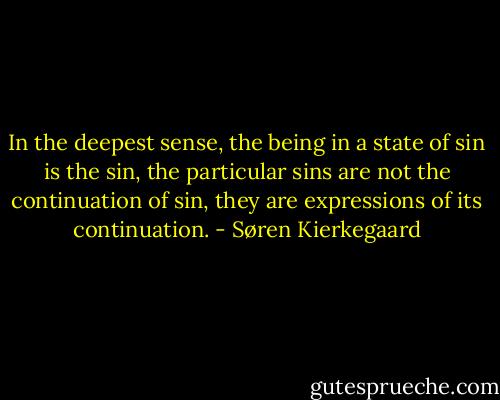 In the deepest sense, the being in a state of sin is the sin, the particular sins are not the continuation of sin, they are expressions of its continuation. - Søren Kierkegaard