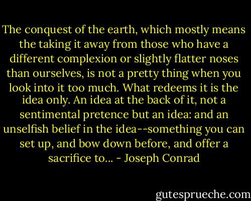 The conquest of the earth, which mostly means the taking it away from those who have a different complexion or slightly flatter noses than ourselves, is not a pretty thing when you look into it too much. What redeems it is the idea only. An idea at the back of it, not a sentimental pretence but an idea: and an unselfish belief in the idea--something you can set up, and bow down before, and offer a sacrifice to... - Joseph Conrad