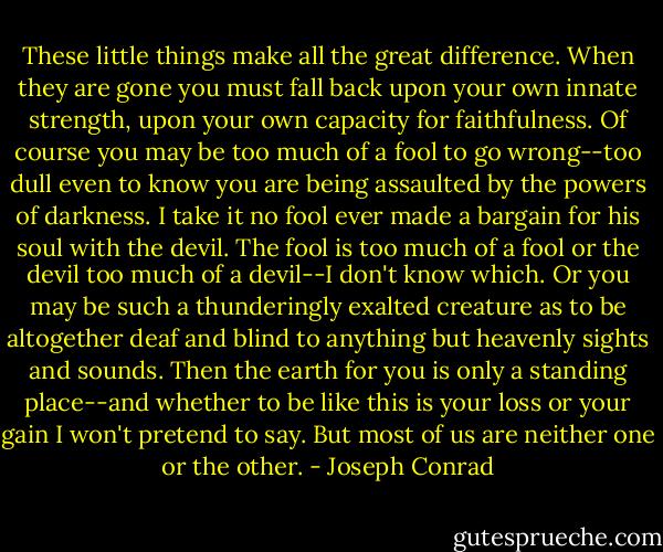 These little things make all the great difference. When they are gone you must fall back upon your own innate strength, upon your own capacity for faithfulness. Of course you may be too much of a fool to go wrong--too dull even to know you are being assaulted by the powers of darkness. I take it no fool ever made a bargain for his soul with the devil. The fool is too much of a fool or the devil too much of a devil--I don't know which. Or you may be such a thunderingly exalted creature as to be altogether deaf and blind to anything but heavenly sights and sounds. Then the earth for you is only a standing place--and whether to be like this is your loss or your gain I won't pretend to say. But most of us are neither one or the other. - Joseph Conrad