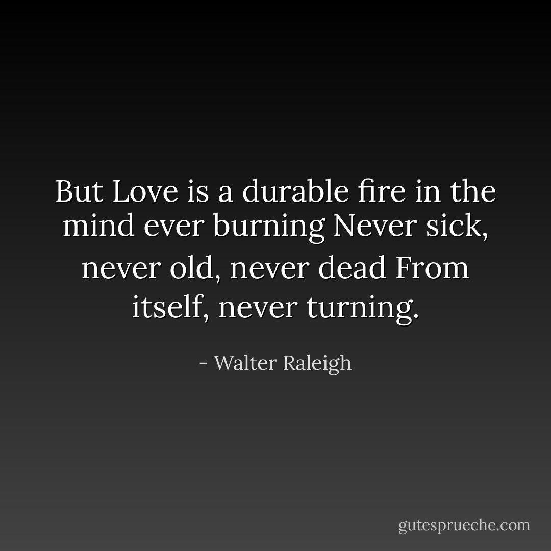But Love is a durable fire<br />in the mind ever burning<br />Never sick, never old, never dead<br />From itself, never turning. - Walter Raleigh