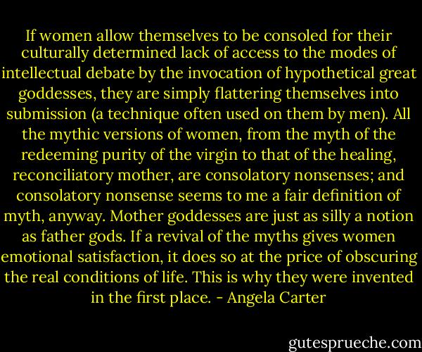 If women allow themselves to be consoled for their culturally determined lack of access to the modes of intellectual debate by the invocation of hypothetical great goddesses, they are simply flattering themselves into submission (a technique often used on them by men). All the mythic versions of women, from the myth of the redeeming purity of the virgin to that of the healing, reconciliatory mother, are consolatory nonsenses; and consolatory nonsense seems to me a fair definition of myth, anyway. Mother goddesses are just as silly a notion as father gods. If a revival of the myths gives women emotional satisfaction, it does so at the price of obscuring the real conditions of life. This is why they were invented in the first place. - Angela Carter