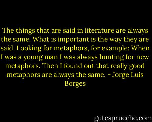 The things that are said in literature are always the same. What is important is the way they are said. Looking for metaphors, for example: When I was a young man I was always hunting for new metaphors. Then I found out that really good metaphors are always the same. - Jorge Luis Borges