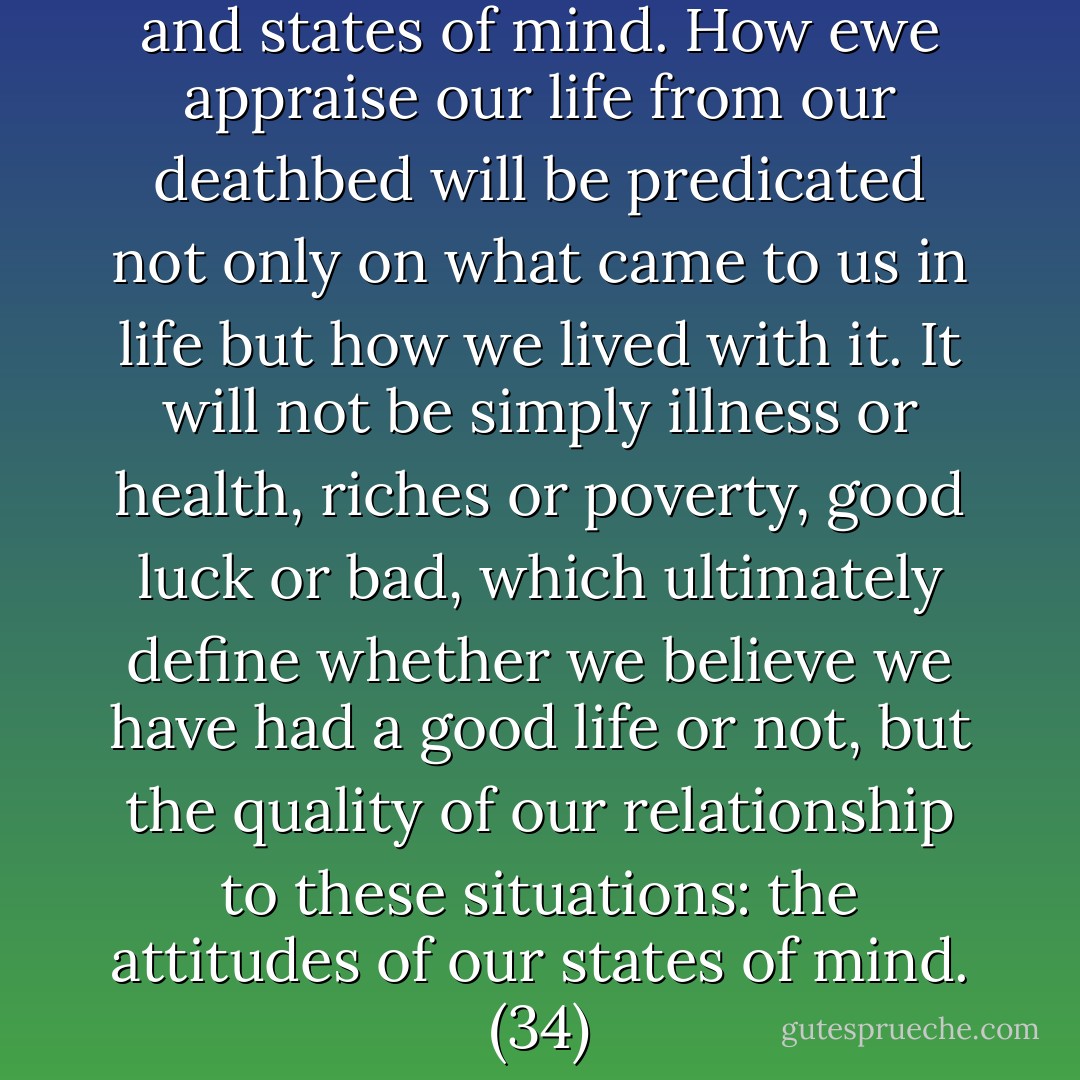 Our life is composed of events and states of mind. How ewe appraise our life from our deathbed will be predicated not only on what came to us in life but how we lived with it. It will not be simply illness or health, riches or poverty, good luck or bad, which ultimately define whether we believe we have had a good life or not, but the quality of our relationship to these situations: the attitudes of our states of mind. (34) - Stephen Levine