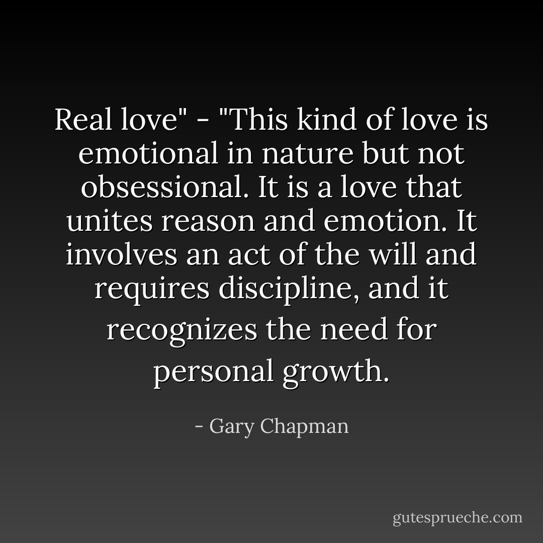 Real love" - "This kind of love is emotional in nature but not obsessional. It is a love that unites reason and emotion. It involves an act of the will and requires discipline, and it recognizes the need for personal growth. - Gary Chapman