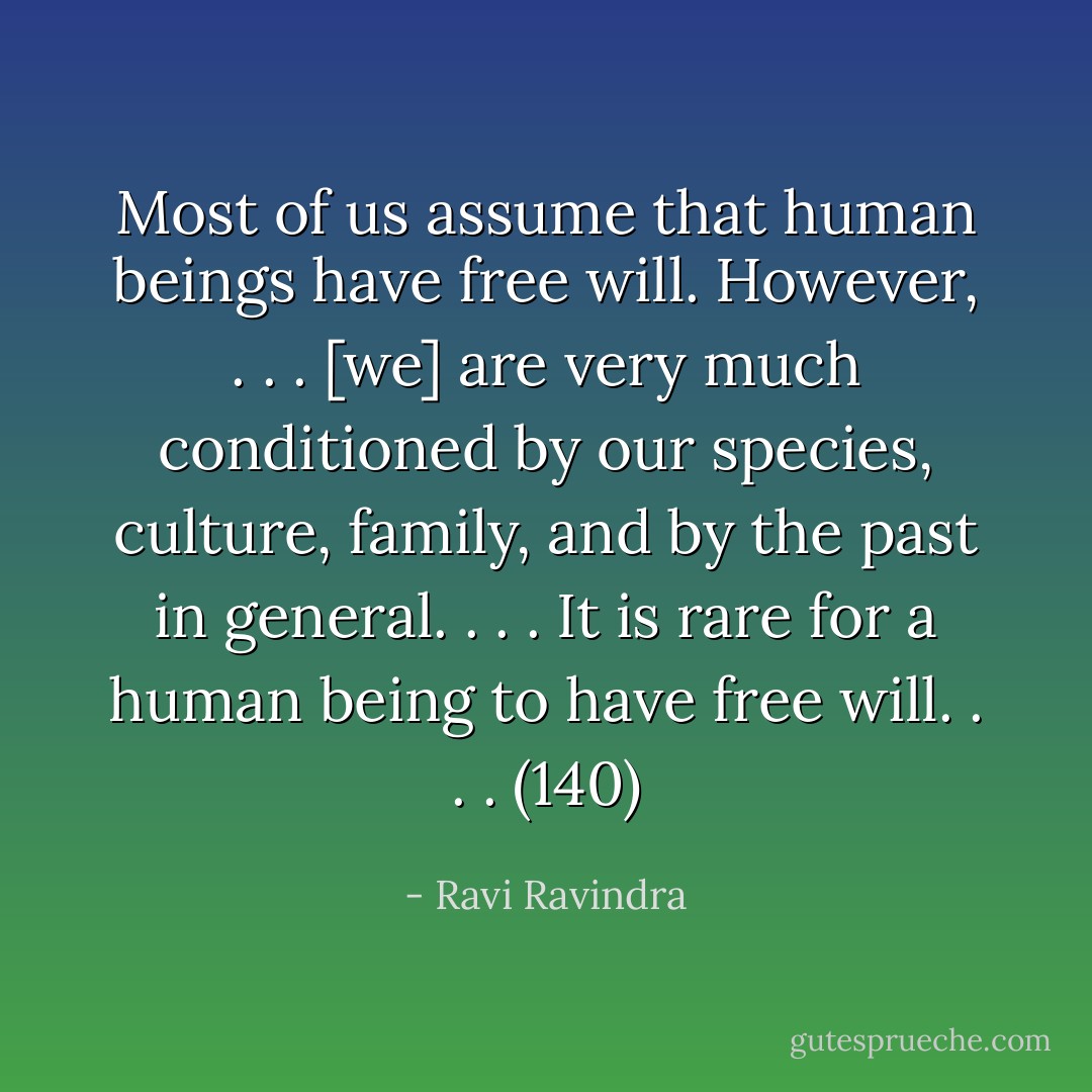 Most of us assume that human beings have free will. However, . . . [we] are very much conditioned by our species, culture, family, and by the past in general. . . . It is rare for a human being to have free will. . . . (140) - Ravi Ravindra