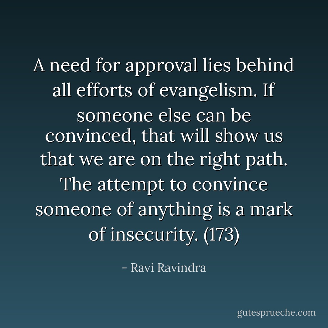 A need for approval lies behind all efforts of evangelism. If someone else can be convinced, that will show us that we are on the right path. The attempt to convince someone of anything is a mark of insecurity. (173) - Ravi Ravindra
