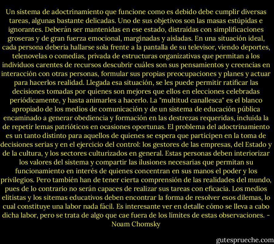 Un sistema de adoctrinamiento que funcione como es debido debe cumplir diversas tareas, algunas bastante delicadas. Uno de sus objetivos son las masas estúpidas e ignorantes. Deberán ser mantenidas en ese estado, distraídas con simplificaciones groseras y de gran fuerza emocional, marginadas y aisladas. En una situación ideal, cada persona debería hallarse sola frente a la pantalla de su televisor, viendo deportes, telenovelas o comedias, privada de estructuras organizativas que permitan a los individuos carentes de recursos descubrir cuáles son sus pensamientos y creencias en interacción con otras personas, formular sus propias preocupaciones y planes y actuar para hacerlos realidad. Llegada esa situación, se les puede permitir ratificar las decisiones tomadas por quienes son mejores que ellos en elecciones celebradas periódicamente, y hasta animarles a hacerlo. La "multitud canallesca" es el blanco apropiado de los medios de comunicación y de un sistema de educación pública encaminado a generar obediencia y formación en las destrezas requeridas, incluida la de repetir lemas patrióticos en ocasiones oportunas.<br />El problema del adoctrinamiento es un tanto distinto para aquellos de quienes se espera que participen en la toma de decisiones serias y en el ejercicio del control: los gestores de las empresas, del Estado y de la cultura, y los sectores culturizados en general. Estas personas deben interiorizar los valores del sistema y compartir las ilusiones necesarias que permitan su funcionamiento en interés de quienes concentran en sus manos el poder y los privilegios. Pero también han de tener cierta comprensión de las realidades del mundo, pues de lo contrario no serán capaces de realizar sus tareas con eficacia. Los medios elitistas y los sitemas educativos deben encontrar la forma de resolver esos dilemas, lo cual constituye una labor nada fácil. Es interesante ver en detalle cómo se lleva a cabo dicha labor, pero se trata de algo que cae fuera de los límites de estas observaciones. - Noam Chomsky