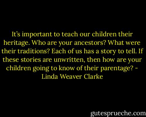 It’s important to teach our children their heritage. Who are your ancestors? What were their traditions? Each of us has a story to tell. If these stories are unwritten, then how are your children going to know of their parentage? - Linda Weaver Clarke