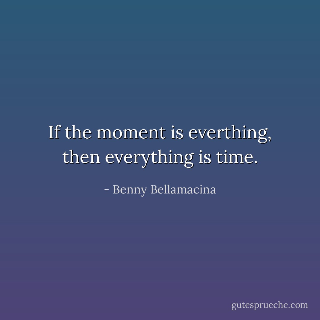If the moment is everthing, then everything is time. - Benny Bellamacina