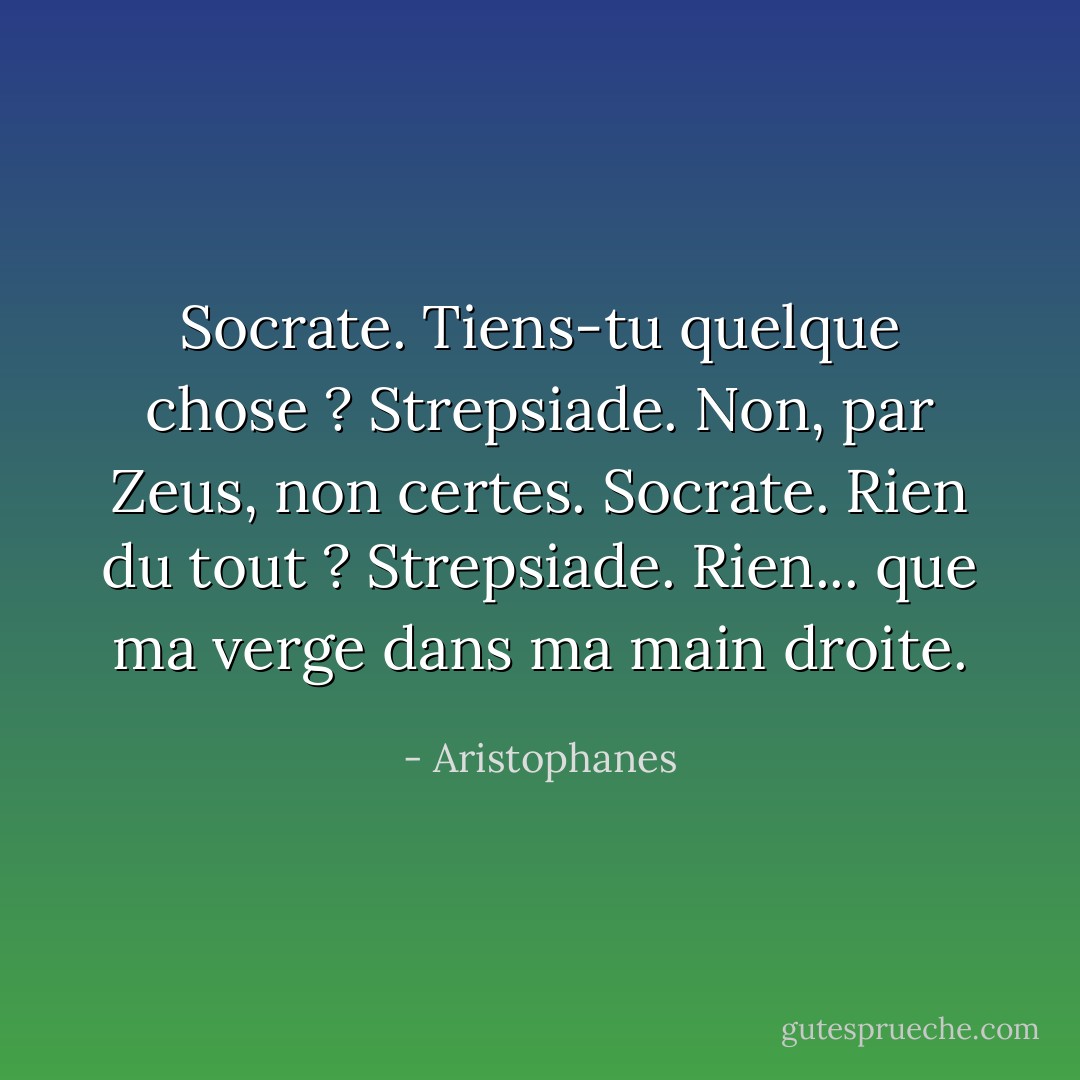 Socrate. Tiens-tu quelque chose ?<br />Strepsiade. Non, par Zeus, non certes.<br />Socrate. Rien du tout ?<br />Strepsiade. Rien... que ma verge dans ma main droite. - Aristophanes
