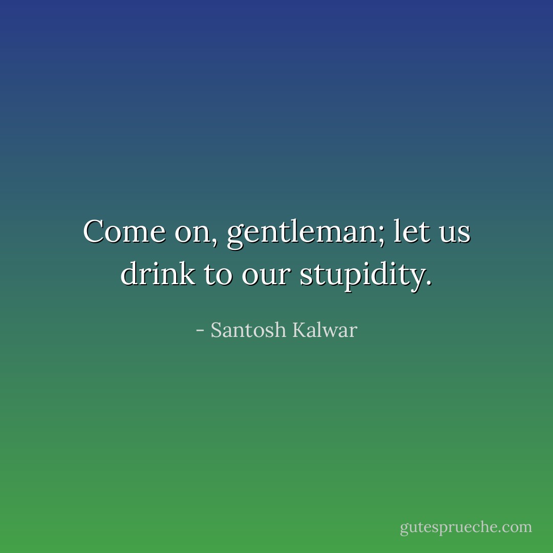 Come on, gentleman; let us drink to our stupidity. - Santosh Kalwar