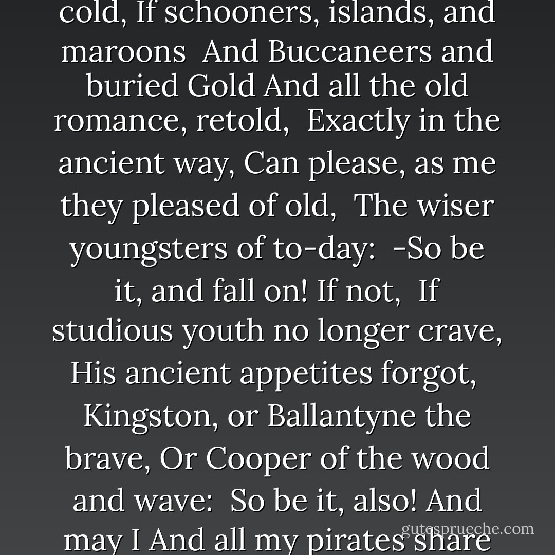 To the Hesitating Purchaser:<br /><br />"If sailor tales to sailor tunes,<br /> Storm and adventure, heat and cold,<br />If schooners, islands, and maroons<br /> And Buccaneers and buried Gold<br />And all the old romance, retold,<br /> Exactly in the ancient way,<br />Can please, as me they pleased of old,<br /> The wiser youngsters of to-day:<br /><br />-So be it, and fall on! If not,<br /> If studious youth no longer crave,<br />His ancient appetites forgot,<br /> Kingston, or Ballantyne the brave,<br />Or Cooper of the wood and wave:<br /> So be it, also! And may I<br />And all my pirates share the grave,<br /> Where these and their creations lie! - Robert Louis Stevenson