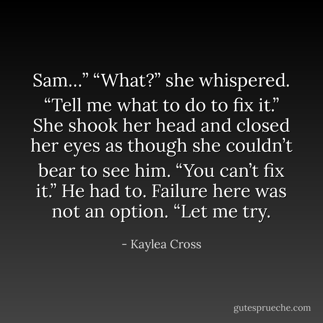 Sam…”<br />“What?” she whispered.<br />“Tell me what to do to fix it.”<br />She shook her head and closed her eyes as though she couldn’t bear to see him. “You can’t fix it.”<br />He had to. Failure here was not an option. “Let me try. - Kaylea Cross