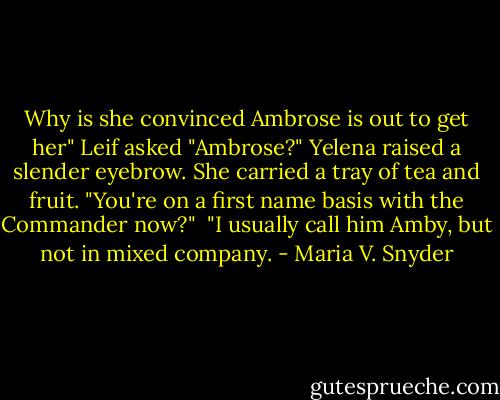 Why is she convinced Ambrose is out to get her" Leif asked<br />"Ambrose?" Yelena raised a slender eyebrow. She carried a tray of tea and fruit. "You're on a first name basis with the Commander now?" <br />"I usually call him Amby, but not in mixed company. - Maria V. Snyder