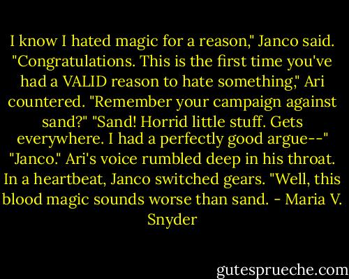 I know I hated magic for a reason," Janco said. "Congratulations. This is the first time you've had a VALID reason to hate something," Ari countered. "Remember your campaign against sand?"<br />"Sand! Horrid little stuff. Gets everywhere. I had a perfectly good argue--"<br />"Janco." Ari's voice rumbled deep in his throat.<br />In a heartbeat, Janco switched gears. "Well, this blood magic sounds worse than sand. - Maria V. Snyder