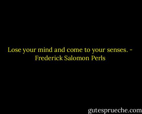 Lose your mind and come to your senses. - Frederick Salomon Perls
