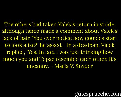The others had taken Valek's return in stride, although Janco made a comment about Valek's lack of hair. 'You ever notice how couples start to look alike?' he asked. <br /><br />In a deadpan, Valek replied, 'Yes. In fact I was just thinking how much you and Topaz resemble each other. It's uncanny. - Maria V. Snyder