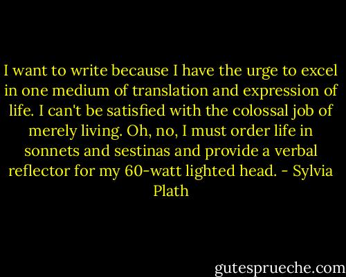 I want to write because I have the urge to excel in one medium of translation and expression of life. I can't be satisfied with the colossal job of merely living. Oh, no, I must order life in sonnets and sestinas and provide a verbal reflector for my 60-watt lighted head. - Sylvia Plath