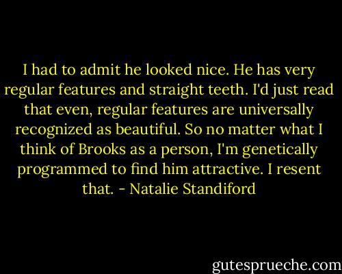 I had to admit he looked nice. He has very regular features and straight teeth. I'd just read that even, regular features are universally recognized as beautiful. So no matter what I think of Brooks as a person, I'm genetically programmed to find him attractive. I resent that. - Natalie Standiford
