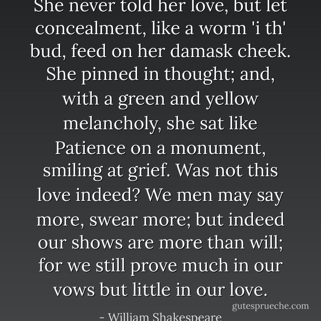 She never told her love, but let concealment, like a worm 'i th' bud, feed on her damask cheek. She pinned in thought; and, with a green and yellow melancholy, she sat like Patience on a monument, smiling at grief. Was not this love indeed? We men may say more, swear more; but indeed our shows are more than will; for we still prove much in our vows but little in our love. - William Shakespeare