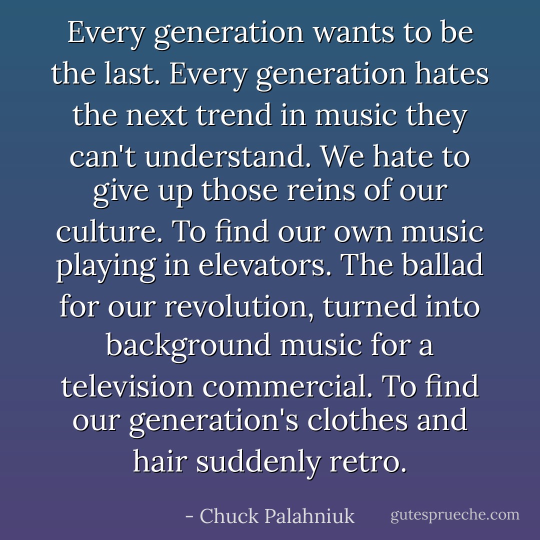 Every generation wants to be the last. Every generation hates the next trend in music they can't understand. We hate to give up those reins of our culture. To find our own music playing in elevators. The ballad for our revolution, turned into background music for a television commercial. To find our generation's clothes and hair suddenly retro. - Chuck Palahniuk