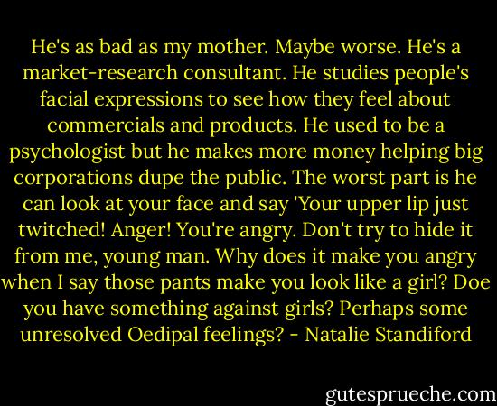 He's as bad as my mother. Maybe worse. He's a market-research consultant. He studies people's facial expressions to see how they feel about commercials and products. He used to be a psychologist but he makes more money helping big corporations dupe the public. The worst part is he can look at your face and say 'Your upper lip just twitched! Anger! You're angry. Don't try to hide it from me, young man. Why does it make you angry when I say those pants make you look like a girl? Doe you have something against girls? Perhaps some unresolved Oedipal feelings? - Natalie Standiford