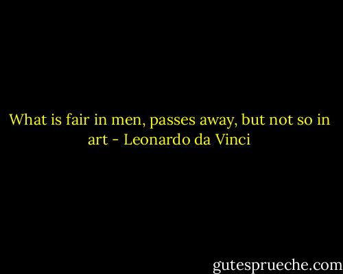 What is fair in men, passes away, but not so in art - Leonardo da Vinci