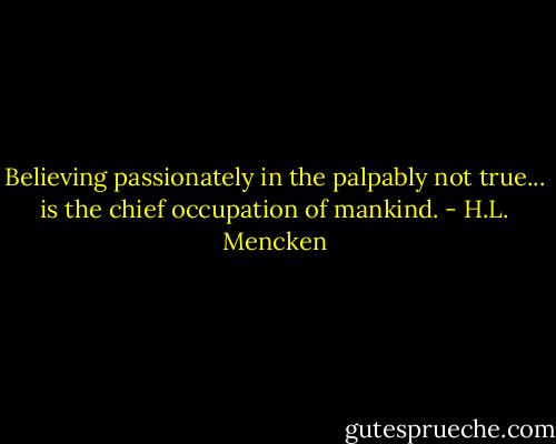 Believing passionately in the palpably not true... is the chief occupation of mankind. - H.L. Mencken