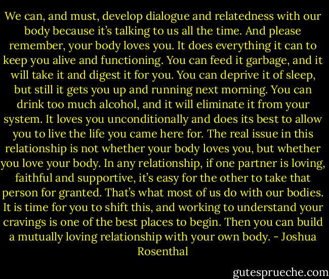 We can, and must, develop dialogue and relatedness with our body because it’s talking to us all the time. And please remember, your body loves you. It does everything it can to keep you alive and functioning. You can feed it garbage, and it will take it and digest it for you. You can deprive it of sleep, but still it gets you up and running next morning. You can drink too much alcohol, and it will eliminate it from your system. It loves you unconditionally and does its best to allow you to live the life you came here for. The real issue in this relationship is not whether your body loves you, but whether you love your body. In any relationship, if one partner is loving, faithful and supportive, it’s easy for the other to take that person for granted. That’s what most of us do with our bodies. It is time for you to shift this, and working to understand your cravings is one of the best places to begin. Then you can build a mutually loving relationship with your own body. - Joshua Rosenthal