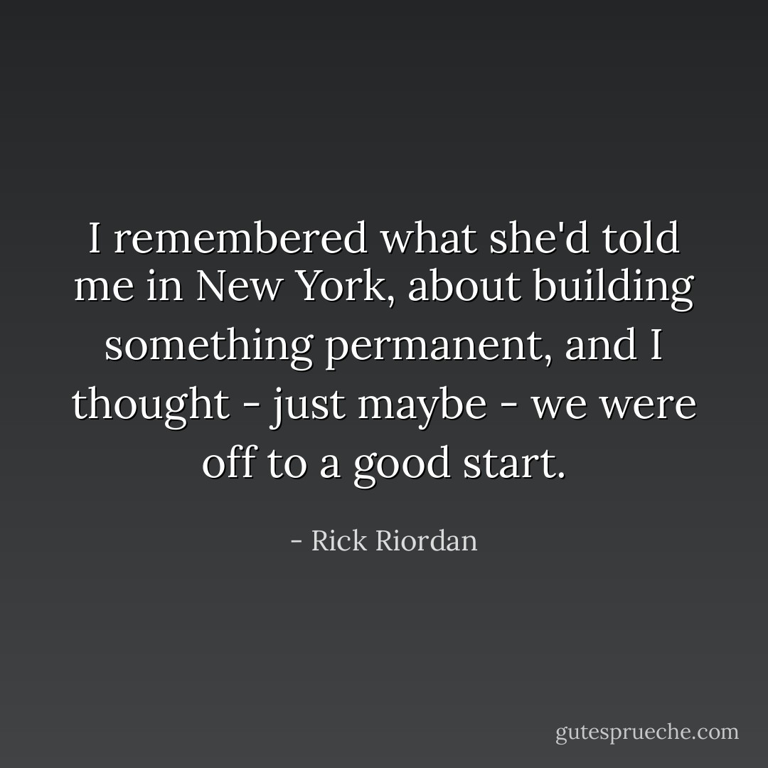 I remembered what she'd told me in New York, about building something permanent, and I thought - just maybe - we were off to a good start. - Rick Riordan