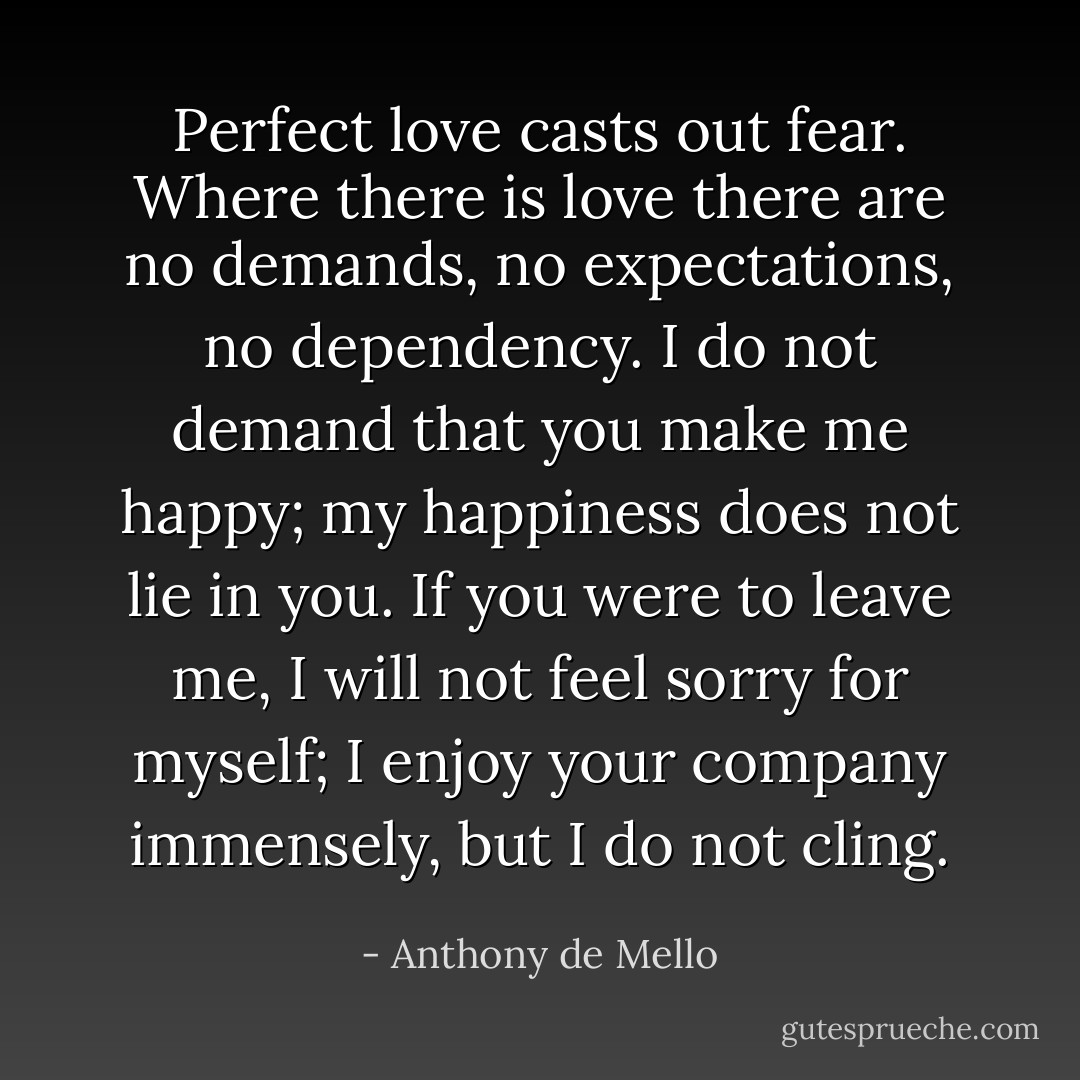 Perfect love casts out fear. Where there is love there are no demands, no expectations, no dependency. I do not demand that you make me happy; my happiness does not lie in you. If you were to leave me, I will not feel sorry for myself; I enjoy your company immensely, but I do not cling. - Anthony de Mello