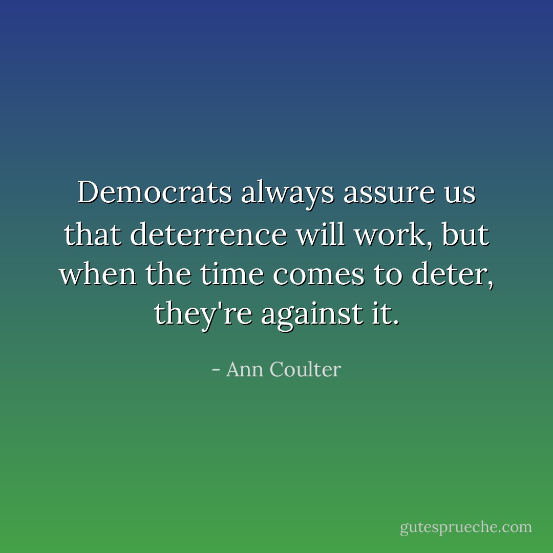 Democrats always assure us that deterrence will work, but when the time comes to deter, they're against it. - Ann Coulter