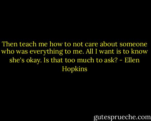 Then teach me how to not care about someone who was everything to me. All I want is to know she's okay. Is that too much to ask? - Ellen Hopkins