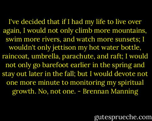 I've decided that if I had my life to live over again, I would not only climb more mountains, swim more rivers, and watch more sunsets; I wouldn't only jettison my hot water bottle, raincoat, umbrella, parachute, and raft; I would not only go barefoot earlier in the spring and stay out later in the fall; but I would devote not one more minute to monitoring my spiritual growth. No, not one. - Brennan Manning