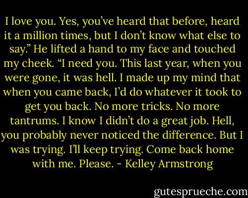 I love you. Yes, you’ve heard that before, heard it a million times, but I don’t know what else to say.” He lifted a hand to my face and touched my cheek. “I need you. This last year, when you were gone, it was hell. I made up my mind that when you came back, I’d do whatever it took to get you back. No more tricks. No more tantrums. I know I didn’t do a great job. Hell, you probably never noticed the difference. But I was trying. I’ll keep trying. Come back home with me. Please. - Kelley Armstrong