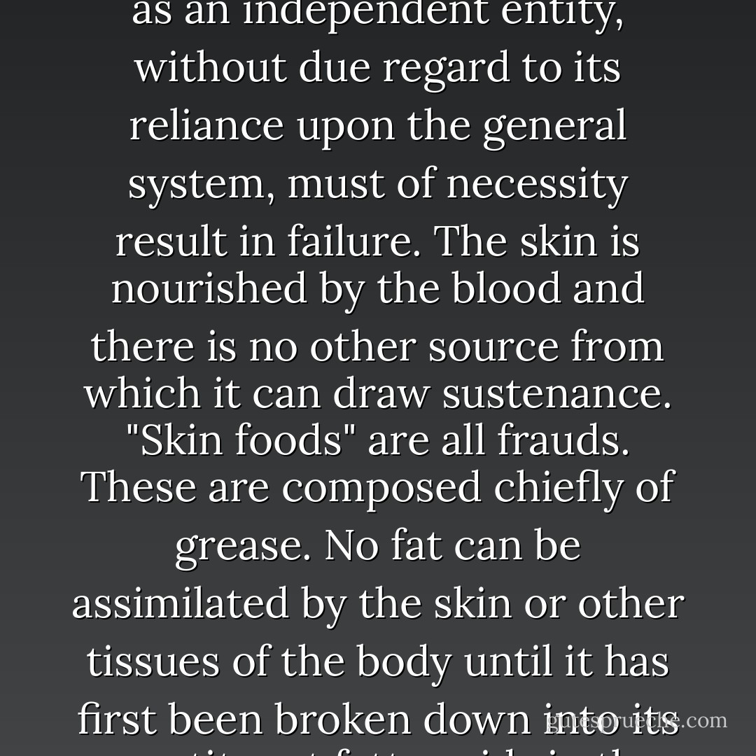 The skin is an integral part of the body and depends upon the general system for its supply of food and to carry away its waste. Skin health depends primarily upon the general health of the body. All attempts to deal with the skin as an independent entity, without due regard to its reliance upon the general system, must of necessity result in failure. The skin is nourished by the blood and there is no other source from which it can draw sustenance. "Skin foods" are all frauds. These are composed chiefly of grease. No fat can be assimilated by the skin or other tissues of the body until it has first been broken down into its constituent fatty acids in the process of digestion. Even were this not true, the skin contains very little fat and these "skin foods" would still not constitute proper nourishment for it. Blood is the only skin food. - Herbert M. Shelton