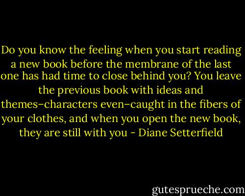 Do you know the feeling when you start reading a new book before the membrane of the last one has had time to close behind you? You leave the previous book with ideas and themes–characters even–caught in the fibers of your clothes, and when you open the new book, they are still with you - Diane Setterfield