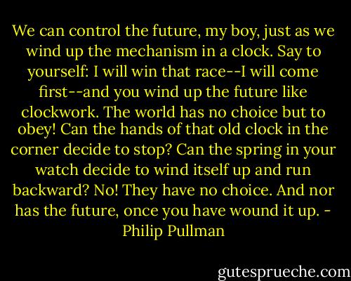 We can control the future, my boy, just as we wind up the mechanism in a clock. Say to yourself: I will win that race--I will come first--and you wind up the future like clockwork. The world has no choice but to obey! Can the hands of that old clock in the corner decide to stop? Can the spring in your watch decide to wind itself up and run backward? No! They have no choice. And nor has the future, once you have wound it up. - Philip Pullman